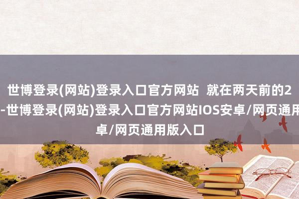 世博登录(网站)登录入口官方网站  就在两天前的2月24日-世博登录(网站)登录入口官方网站IOS安卓/网页通用版入口