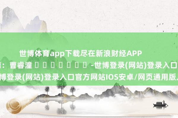 世博体育app下载尽在新浪财经APP            						牵累裁剪：曹睿潼 							-世博登录(网站)登录入口官方网站IOS安卓/网页通用版入口