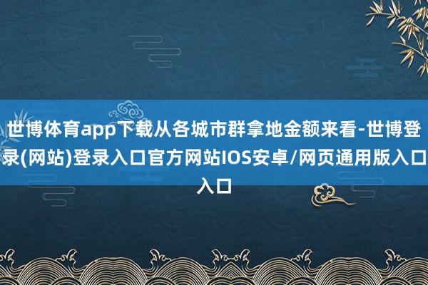 世博体育app下载从各城市群拿地金额来看-世博登录(网站)登录入口官方网站IOS安卓/网页通用版入口