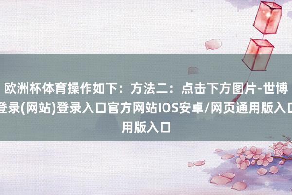 欧洲杯体育操作如下：方法二：点击下方图片-世博登录(网站)登录入口官方网站IOS安卓/网页通用版入口