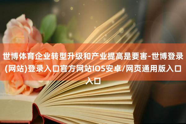 世博体育企业转型升级和产业提高是要害-世博登录(网站)登录入口官方网站IOS安卓/网页通用版入口