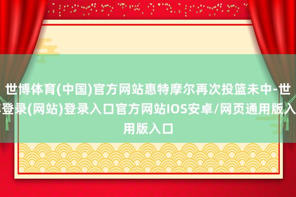 世博体育(中国)官方网站惠特摩尔再次投篮未中-世博登录(网站)登录入口官方网站IOS安卓/网页通用版入口