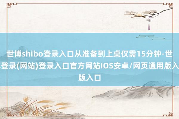世博shibo登录入口从准备到上桌仅需15分钟-世博登录(网站)登录入口官方网站IOS安卓/网页通用版入口