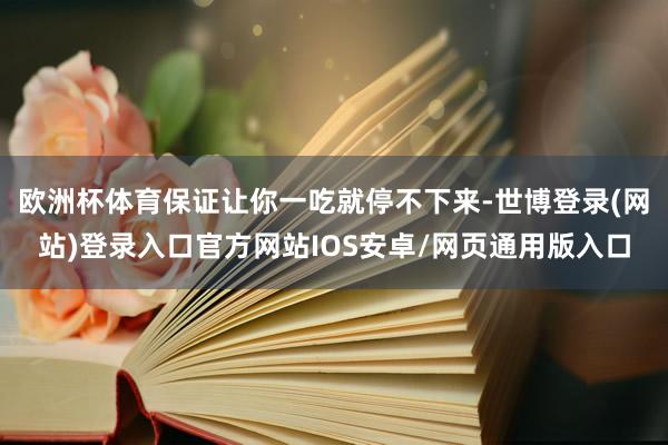 欧洲杯体育保证让你一吃就停不下来-世博登录(网站)登录入口官方网站IOS安卓/网页通用版入口