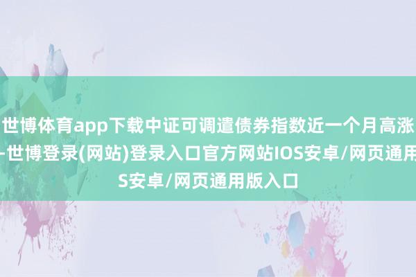 世博体育app下载中证可调遣债券指数近一个月高涨2.49%-世博登录(网站)登录入口官方网站IOS安卓/网页通用版入口