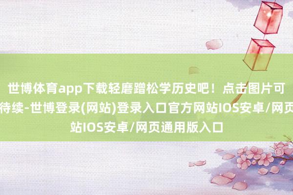 世博体育app下载轻磨蹭松学历史吧！点击图片可放大哦未完待续-世博登录(网站)登录入口官方网站IOS安卓/网页通用版入口