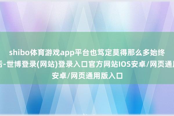 shibo体育游戏app平台也笃定莫得那么多始终的影响后-世博登录(网站)登录入口官方网站IOS安卓/网页通用版入口
