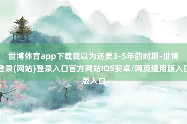 世博体育app下载我以为还要3-5年的时期-世博登录(网站)登录入口官方网站IOS安卓/网页通用版入口