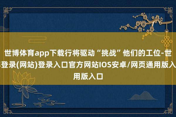 世博体育app下载行将驱动“挑战”他们的工位-世博登录(网站)登录入口官方网站IOS安卓/网页通用版入口