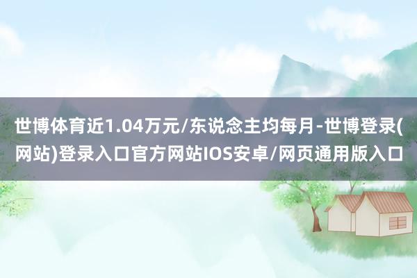 世博体育近1.04万元/东说念主均每月-世博登录(网站)登录入口官方网站IOS安卓/网页通用版入口