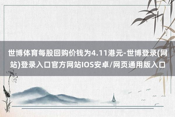 世博体育每股回购价钱为4.11港元-世博登录(网站)登录入口官方网站IOS安卓/网页通用版入口