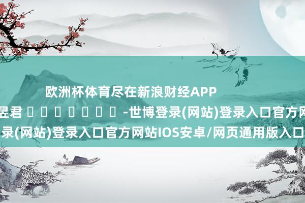 欧洲杯体育尽在新浪财经APP            						职守裁剪：卢昱君 							-世博登录(网站)登录入口官方网站IOS安卓/网页通用版入口