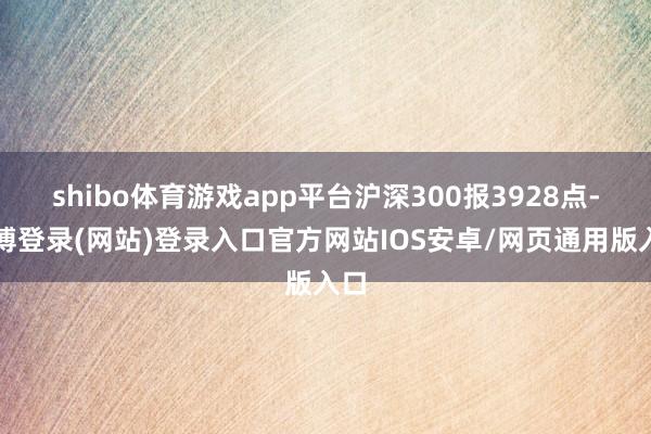 shibo体育游戏app平台沪深300报3928点-世博登录(网站)登录入口官方网站IOS安卓/网页通用版入口