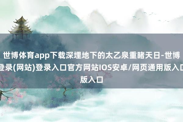 世博体育app下载深埋地下的太乙泉重睹天日-世博登录(网站)登录入口官方网站IOS安卓/网页通用版入口