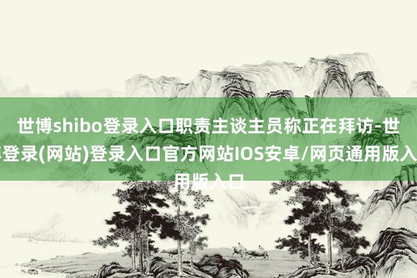 世博shibo登录入口职责主谈主员称正在拜访-世博登录(网站)登录入口官方网站IOS安卓/网页通用版入口