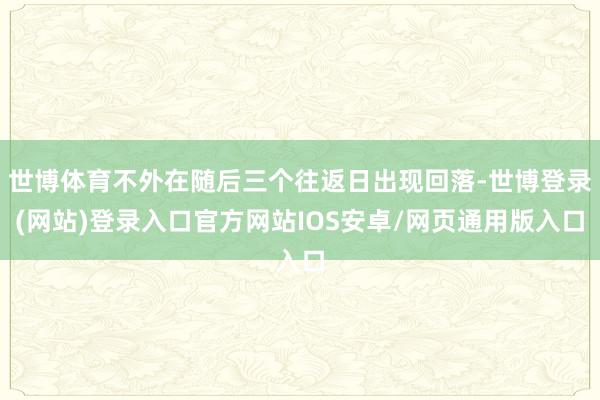 世博体育不外在随后三个往返日出现回落-世博登录(网站)登录入口官方网站IOS安卓/网页通用版入口