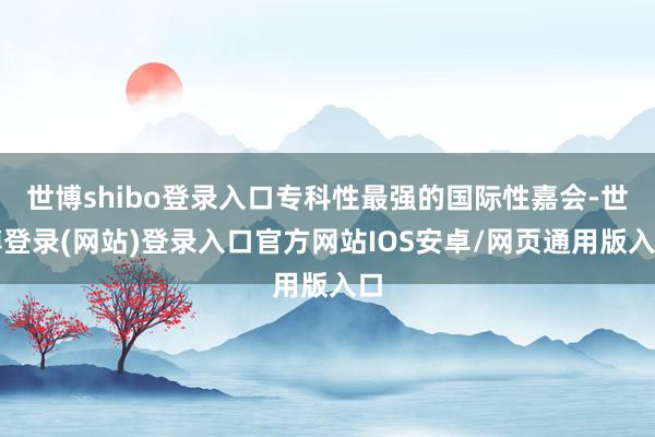 世博shibo登录入口专科性最强的国际性嘉会-世博登录(网站)登录入口官方网站IOS安卓/网页通用版入口