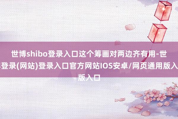 世博shibo登录入口　　这个筹画对两边齐有用-世博登录(网站)登录入口官方网站IOS安卓/网页通用版入口