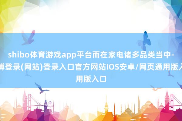 shibo体育游戏app平台而在家电诸多品类当中-世博登录(网站)登录入口官方网站IOS安卓/网页通用版入口