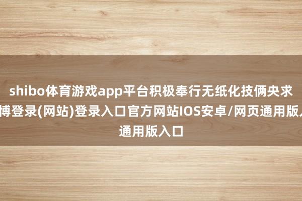 shibo体育游戏app平台积极奉行无纸化技俩央求-世博登录(网站)登录入口官方网站IOS安卓/网页通用版入口