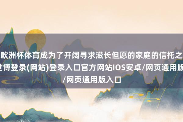 欧洲杯体育成为了开阔寻求滋长但愿的家庭的信托之选-世博登录(网站)登录入口官方网站IOS安卓/网页通用版入口
