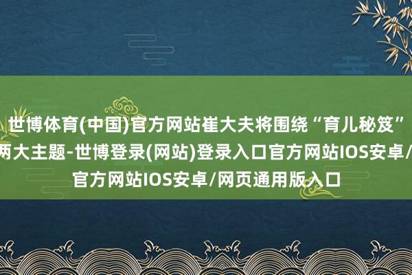 世博体育(中国)官方网站崔大夫将围绕“育儿秘笈”和“喂养误区”两大主题-世博登录(网站)登录入口官方网站IOS安卓/网页通用版入口