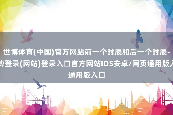 世博体育(中国)官方网站前一个时辰和后一个时辰-世博登录(网站)登录入口官方网站IOS安卓/网页通用版入口