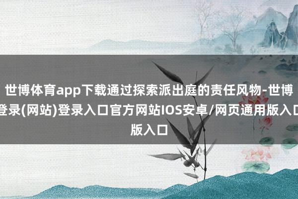 世博体育app下载通过探索派出庭的责任风物-世博登录(网站)登录入口官方网站IOS安卓/网页通用版入口
