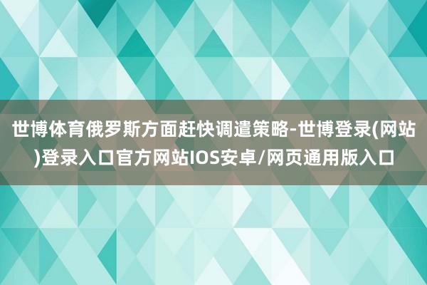 世博体育俄罗斯方面赶快调遣策略-世博登录(网站)登录入口官方网站IOS安卓/网页通用版入口