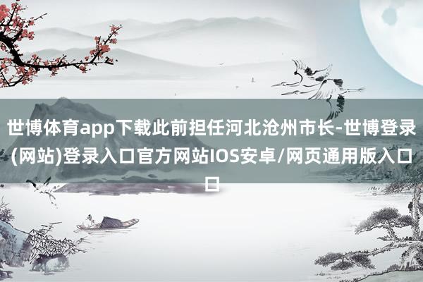世博体育app下载此前担任河北沧州市长-世博登录(网站)登录入口官方网站IOS安卓/网页通用版入口