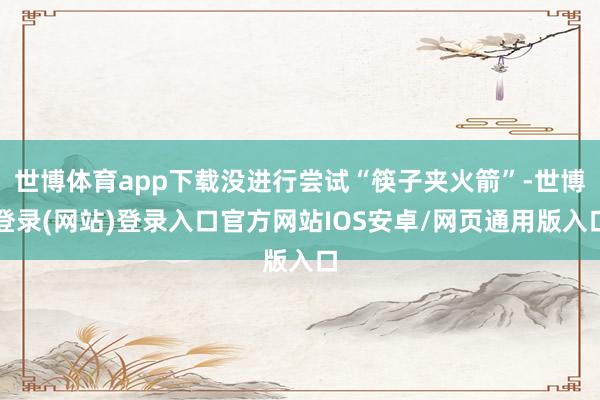 世博体育app下载没进行尝试“筷子夹火箭”-世博登录(网站)登录入口官方网站IOS安卓/网页通用版入口