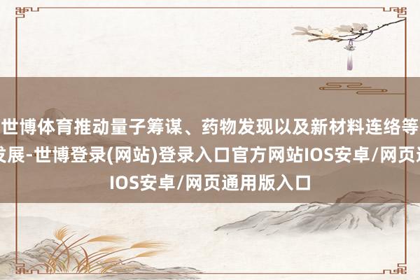 世博体育推动量子筹谋、药物发现以及新材料连络等顶端科研发展-世博登录(网站)登录入口官方网站IOS安卓/网页通用版入口