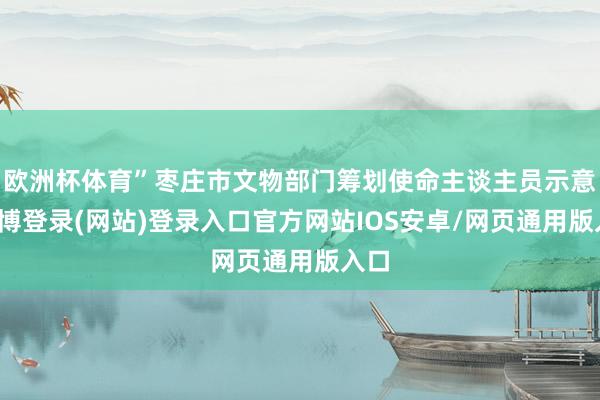 欧洲杯体育”枣庄市文物部门筹划使命主谈主员示意-世博登录(网站)登录入口官方网站IOS安卓/网页通用版入口
