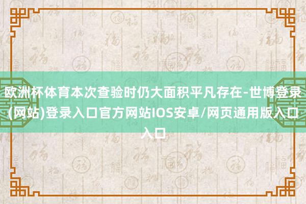 欧洲杯体育本次查验时仍大面积平凡存在-世博登录(网站)登录入口官方网站IOS安卓/网页通用版入口