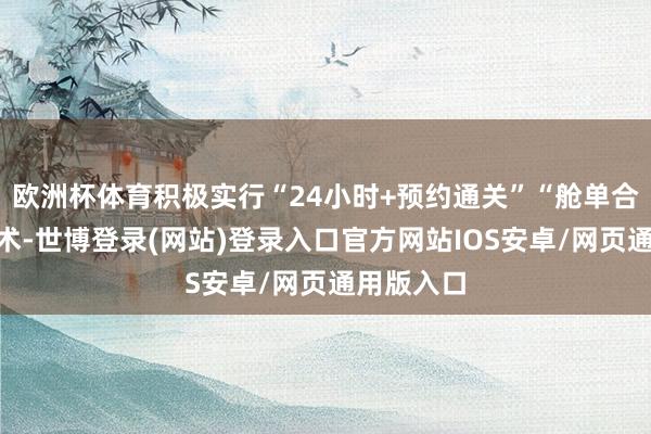 欧洲杯体育积极实行“24小时+预约通关”“舱单合并”等战术-世博登录(网站)登录入口官方网站IOS安卓/网页通用版入口