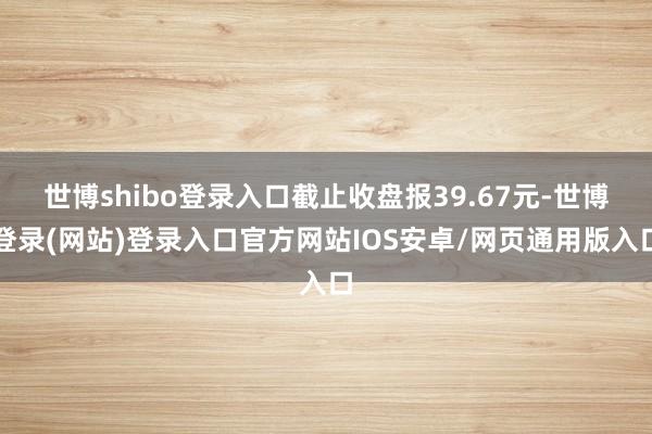 世博shibo登录入口截止收盘报39.67元-世博登录(网站)登录入口官方网站IOS安卓/网页通用版入口