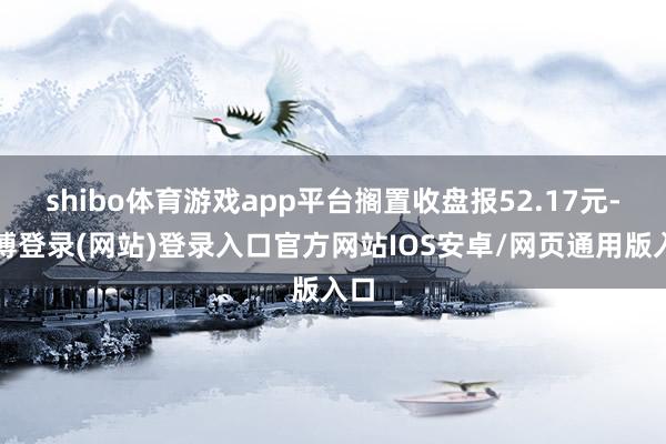 shibo体育游戏app平台搁置收盘报52.17元-世博登录(网站)登录入口官方网站IOS安卓/网页通用版入口