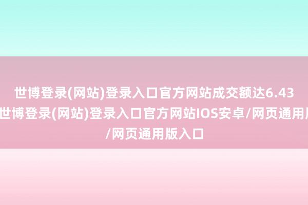 世博登录(网站)登录入口官方网站成交额达6.43亿元-世博登录(网站)登录入口官方网站IOS安卓/网页通用版入口