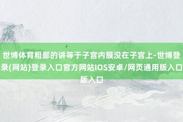 世博体育粗鄙的讲等于子宫内膜没在子宫上-世博登录(网站)登录入口官方网站IOS安卓/网页通用版入口