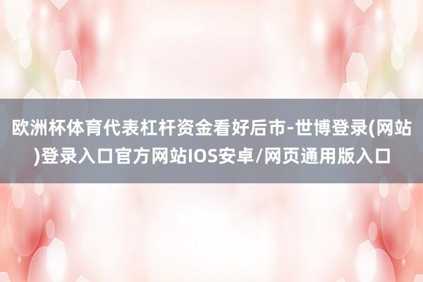 欧洲杯体育代表杠杆资金看好后市-世博登录(网站)登录入口官方网站IOS安卓/网页通用版入口