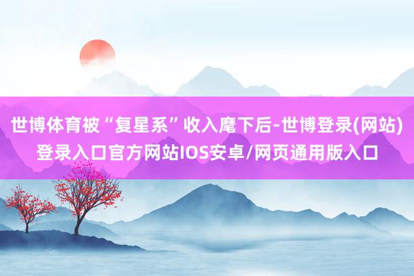 世博体育被“复星系”收入麾下后-世博登录(网站)登录入口官方网站IOS安卓/网页通用版入口