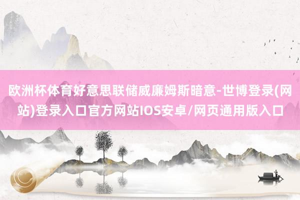 欧洲杯体育好意思联储威廉姆斯暗意-世博登录(网站)登录入口官方网站IOS安卓/网页通用版入口