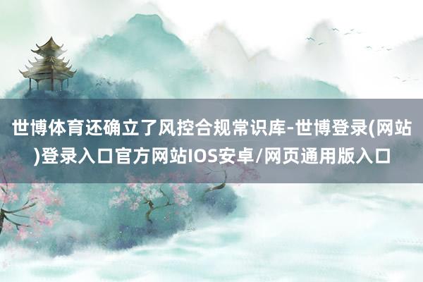 世博体育还确立了风控合规常识库-世博登录(网站)登录入口官方网站IOS安卓/网页通用版入口