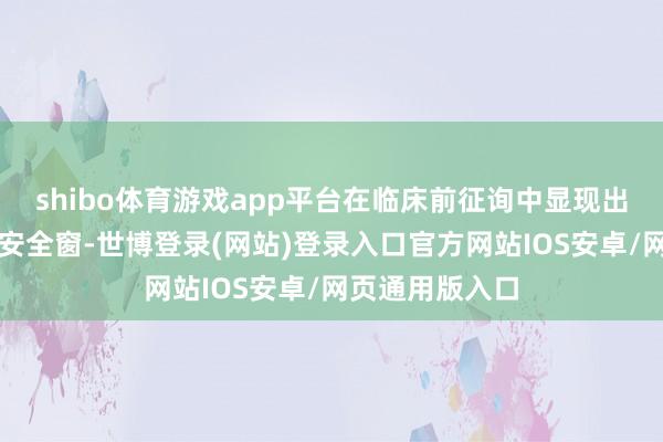 shibo体育游戏app平台在临床前征询中显现出细密的疗效和安全窗-世博登录(网站)登录入口官方网站IOS安卓/网页通用版入口