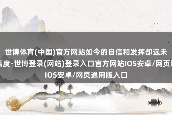 世博体育(中国)官方网站如今的自信和发挥却远未达到这一高度-世博登录(网站)登录入口官方网站IOS安卓/网页通用版入口