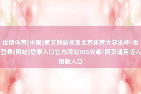 世博体育(中国)官方网站参加北京体育大学进修-世博登录(网站)登录入口官方网站IOS安卓/网页通用版入口