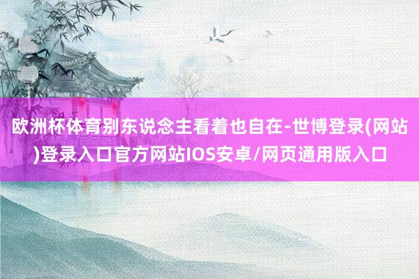 欧洲杯体育别东说念主看着也自在-世博登录(网站)登录入口官方网站IOS安卓/网页通用版入口