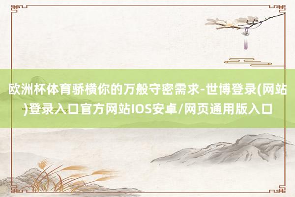 欧洲杯体育骄横你的万般守密需求-世博登录(网站)登录入口官方网站IOS安卓/网页通用版入口