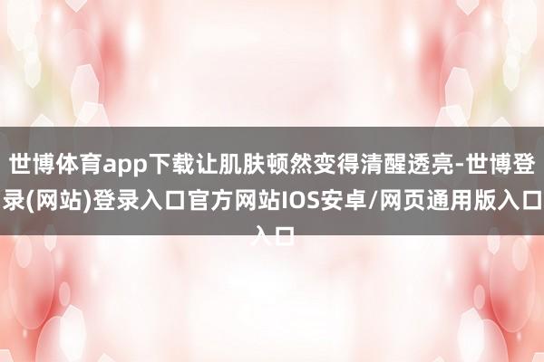 世博体育app下载让肌肤顿然变得清醒透亮-世博登录(网站)登录入口官方网站IOS安卓/网页通用版入口