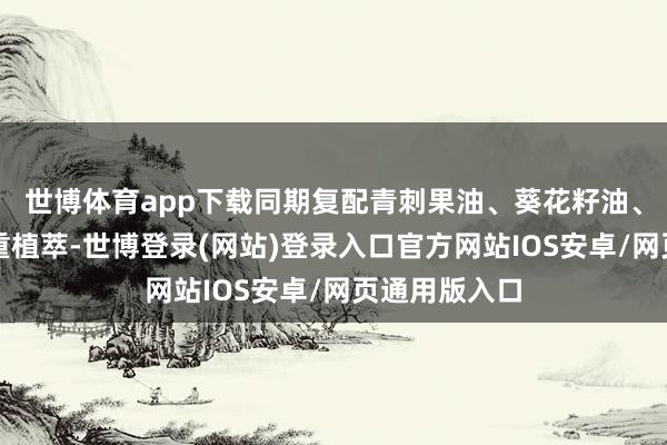 世博体育app下载同期复配青刺果油、葵花籽油、沙棘果油三重植萃-世博登录(网站)登录入口官方网站IOS安卓/网页通用版入口
